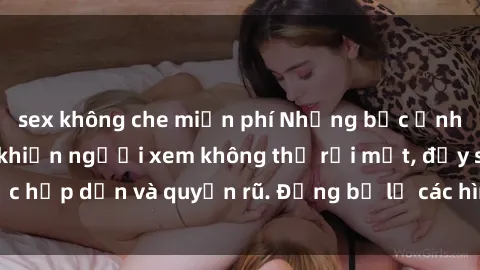 sex không che miễn phí Những bức ảnh sexy tá gợi cảm khiến người xem không thể rời mắt, đầy sức hấp dẫn và quyến rũ. Đừng bỏ lỡ các hình ảnh nóng bỏng này!