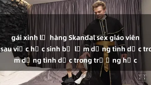 gái xinh lộ hàng Skandal sex giáo viên: Sự thật đằng sau việc học sinh bị lạm dụng tình dục trong trường học