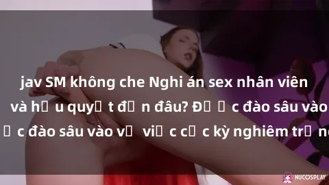 jav SM không che Nghi án sex nhân viên nhà hàng: Hậu quả và hậu quyết đến đâu? Được đào sâu vào vụ việc cực kỳ nghiêm trọng này.