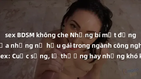 sex BDSM không che Những bí mật đằng sau cuộc sống của những nữ hầu gái trong ngành công nghiệp sex: Cuộc sống, lẽ thường hay những khó khăn mà họ phải đối mặt.