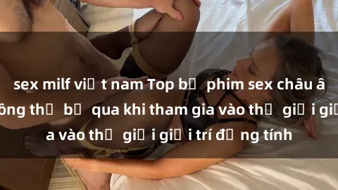 sex milf việt nam Top bộ phim sex châu âu nổi tiếng không thể bỏ qua khi tham gia vào thế giới giải trí đồng tính