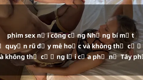 phim sex nơi công cộng Những bí mật về sex gái Tây: Sự quyến rũ đầy mê hoặc và không thể cưỡng lại của phụ nữ Tây phương