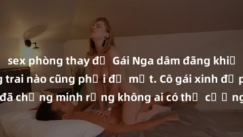 sex phòng thay đồ Gái Nga dâm đãng khiến tim bất cứ chàng trai nào cũng phải đỏ mặt. Cô gái xinh đẹp này đã chứng minh rằng không ai có thể cưỡng lại khi cô làm tình đắm say.