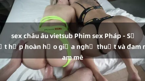 sex châu âu vietsub Phim sex Pháp - Sự kết hợp hoàn hảo giữa nghệ thuật và đam mê