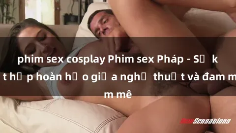 phim sex cosplay Phim sex Pháp - Sự kết hợp hoàn hảo giữa nghệ thuật và đam mê