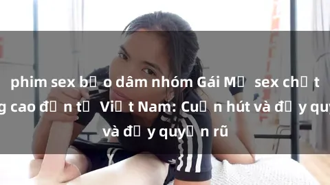 phim sex bạo dâm nhóm Gái Mỹ sex chất lượng cao đến từ Việt Nam: Cuốn hút và đầy quyến rũ