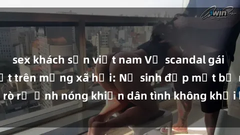 sex khách sạn việt nam Vụ scandal gái xinh lộ hàng gây sốt trên mạng xã hội: Nữ sinh đẹp mắt bị rò rỉ ảnh nóng khiến dân tình không khỏi bất ngờ và phẫn nộ!