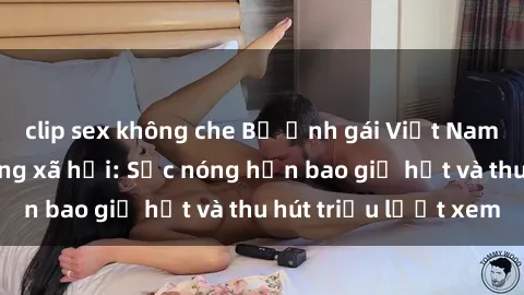 clip sex không che Bộ ảnh gái Việt Nam nude gây sốt mạng xã hội: Sắc nóng hơn bao giờ hết và thu hút triệu lượt xem