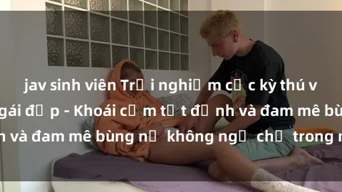 jav sinh viên Trải nghiệm cực kỳ thú vị khi làm tình với gái đẹp - Khoái cảm tột đỉnh và đam mê bùng nổ không ngờ chỉ trong một đêm!