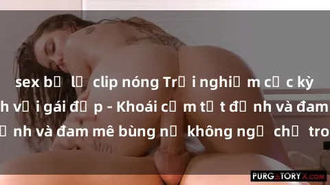 sex bị lộ clip nóng Trải nghiệm cực kỳ thú vị khi làm tình với gái đẹp - Khoái cảm tột đỉnh và đam mê bùng nổ không ngờ chỉ trong một đêm!