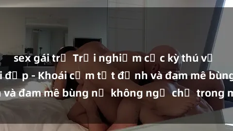 sex gái trẻ Trải nghiệm cực kỳ thú vị khi làm tình với gái đẹp - Khoái cảm tột đỉnh và đam mê bùng nổ không ngờ chỉ trong một đêm!