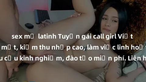 sex mỹ latinh Tuyển gái call girl Việt Nam gợi cảm, đẹp mắt, kiếm thu nhập cao, làm việc linh hoạt, không yêu cầu kinh nghiệm, đào tạo miễn phí. Liên hệ ngay để biết thêm chi tiết!