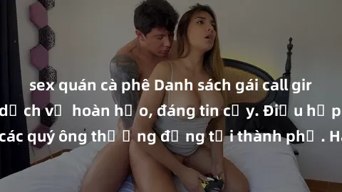 sex quán cà phê Danh sách gái call girl vip chất lượng, dịch vụ hoàn hảo, đáng tin cậy. Điều hấp dẫn cho các quý ông thượng đẳng tại thành phố. Hãy nhấc máy và đặt lịch ngay!