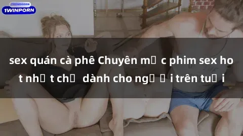 sex quán cà phê Chuyên mục phim sex hot nhất chỉ dành cho người trên tuổi