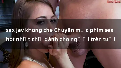 sex jav không che Chuyên mục phim sex hot nhất chỉ dành cho người trên tuổi