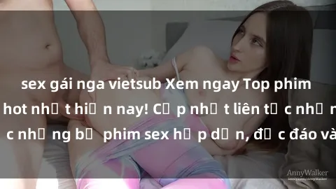 sex gái nga vietsub Xem ngay Top phim sex mới nhất đang hot nhất hiện nay! Cập nhật liên tục những bộ phim sex hấp dẫn, độc đáo và đầy kích thích.