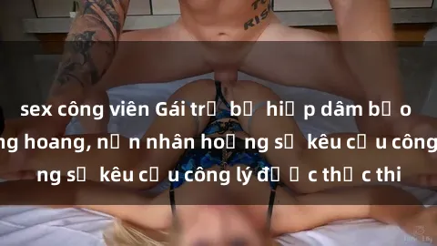 sex công viên Gái trẻ bị hiếp dâm bạo lực trong khu rừng hoang, nạn nhân hoảng sợ kêu cầu công lý được thực thi