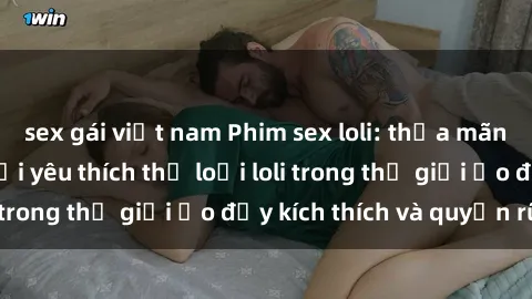 sex gái việt nam Phim sex loli: thỏa mãn đam mê của người yêu thích thể loại loli trong thế giới ảo đầy kích thích và quyến rũ.