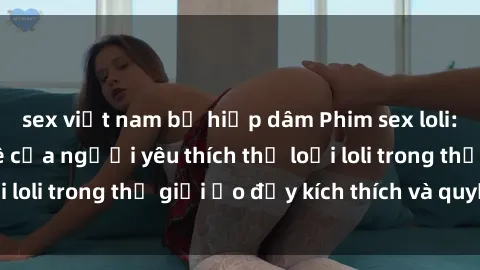 sex việt nam bị hiếp dâm Phim sex loli: thỏa mãn đam mê của người yêu thích thể loại loli trong thế giới ảo đầy kích thích và quyến rũ.