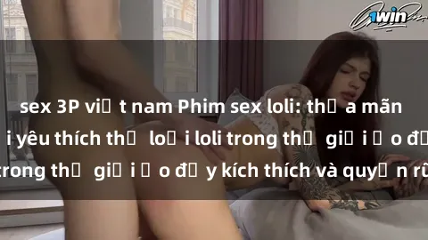 sex 3P việt nam Phim sex loli: thỏa mãn đam mê của người yêu thích thể loại loli trong thế giới ảo đầy kích thích và quyến rũ.