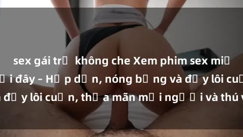 sex gái trẻ không che Xem phim sex miễn phí online ngay tại đây – Hấp dẫn, nóng bỏng và đầy lôi cuốn, thỏa mãn mọi người và thú vui của bạn!
