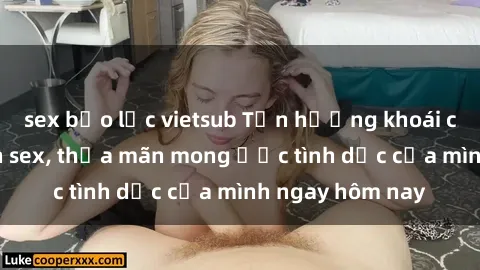 sex bạo lực vietsub Tận hưởng khoái cảm với gái xinh sex, thỏa mãn mong ước tình dục của mình ngay hôm nay