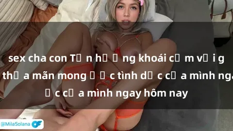 sex cha con Tận hưởng khoái cảm với gái xinh sex, thỏa mãn mong ước tình dục của mình ngay hôm nay