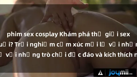 phim sex cosplay Khám phá thế giới sex trực tuyến: Hơn tuổi? Trải nghiệm cảm xúc mới lạ với những trò chơi độc đáo và kích thích người lớn