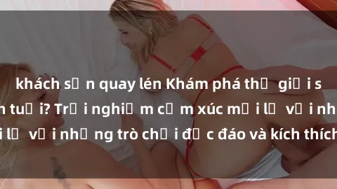 khách sạn quay lén Khám phá thế giới sex trực tuyến: Hơn tuổi? Trải nghiệm cảm xúc mới lạ với những trò chơi độc đáo và kích thích người lớn