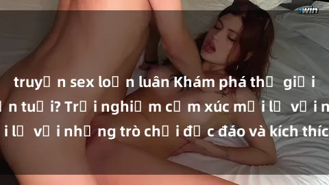 truyện sex loạn luân Khám phá thế giới sex trực tuyến: Hơn tuổi? Trải nghiệm cảm xúc mới lạ với những trò chơi độc đáo và kích thích người lớn