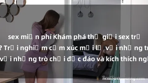 sex miễn phí Khám phá thế giới sex trực tuyến: Hơn tuổi? Trải nghiệm cảm xúc mới lạ với những trò chơi độc đáo và kích thích người lớn
