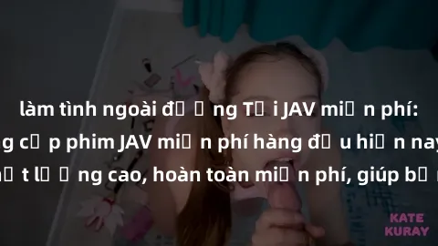làm tình ngoài đường Tải JAV miễn phí: Các trang web cung cấp phim JAV miễn phí hàng đầu hiện nay. Các tác phẩm chất lượng cao, hoàn toàn miễn phí, giúp bạn thỏa mãn niềm đam mê mà không tốn kém.