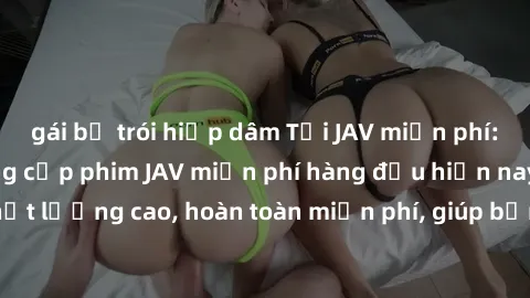 gái bị trói hiếp dâm Tải JAV miễn phí: Các trang web cung cấp phim JAV miễn phí hàng đầu hiện nay. Các tác phẩm chất lượng cao, hoàn toàn miễn phí, giúp bạn thỏa mãn niềm đam mê mà không tốn kém.
