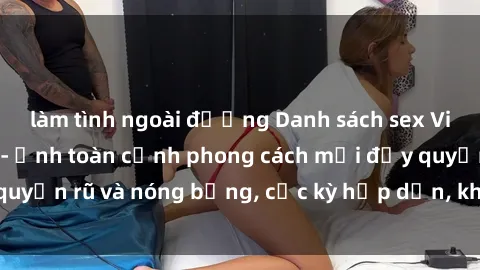 làm tình ngoài đường Danh sách sex Việt Nam không che - Ảnh toàn cảnh phong cách mới đầy quyến rũ và nóng bỏng, cực kỳ hấp dẫn, không thể bỏ qua!
