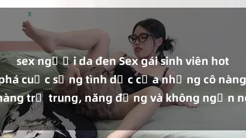 sex người da đen Sex gái sinh viên hot nhất: Cùng khám phá cuộc sống tình dục của những cô nàng trẻ trung, năng động và không ngần ngại thử nghiệm!