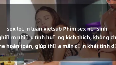 sex loạn luân vietsub Phim sex nữ sinh mới nhất: Trải nghiệm nhiều tình huống kích thích, không che hoàn toàn, giúp thỏa mãn cơn khát tình dục của các bạn trẻ