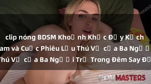 clip nóng BDSM Khoảnh Khắc Đầy Kịch Tính: Sex  Việt Nam và Cuộc Phiêu Lưu Thú Vị của Ba Người Trẻ Trong Đêm Say Đắm