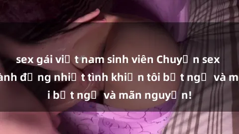 sex gái việt nam sinh viên Chuyện sex chị dâu: hành động nhiệt tình khiến tôi bất ngờ và mãn nguyện!