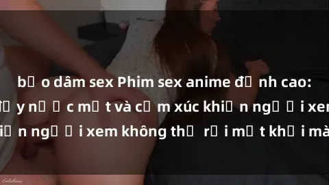 bạo dâm sex Phim sex anime đỉnh cao: Những tác phẩm đầy nước mắt và cảm xúc khiến người xem không thể rời mắt khỏi màn hình