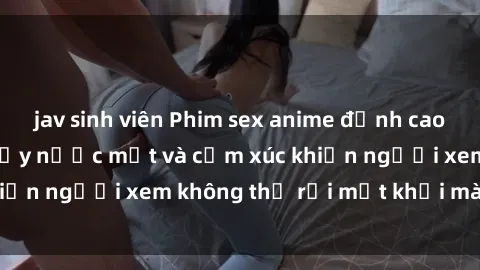 jav sinh viên Phim sex anime đỉnh cao: Những tác phẩm đầy nước mắt và cảm xúc khiến người xem không thể rời mắt khỏi màn hình