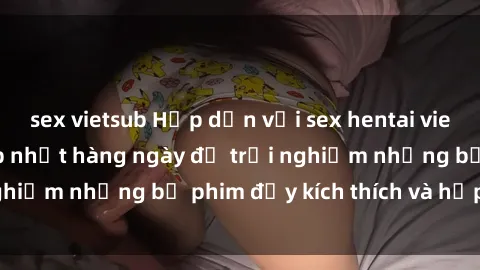 sex vietsub Hấp dẫn với sex hentai vietsub mới nhất, cập nhật hàng ngày để trải nghiệm những bộ phim đầy kích thích và hấp dẫn.